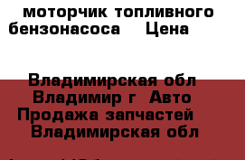 моторчик топливного бензонасоса  › Цена ­ 500 - Владимирская обл., Владимир г. Авто » Продажа запчастей   . Владимирская обл.